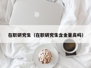 在职研究生（在职研究生含金量高吗）