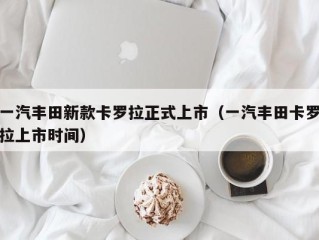 一汽丰田新款卡罗拉正式上市（一汽丰田卡罗拉上市时间）
