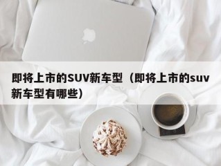 即将上市的SUV新车型（即将上市的suv新车型有哪些）