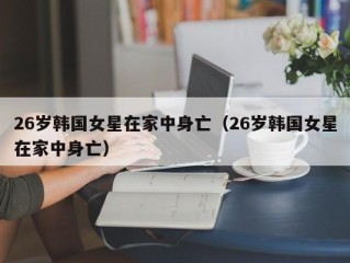 26岁韩国女星在家中身亡（26岁韩国女星在家中身亡）