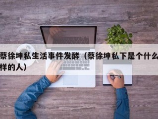 蔡徐坤私生活事件发酵（蔡徐坤私下是个什么样的人）