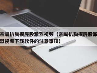 亲嘴扒胸摸屁股激烈视频（亲嘴扒胸摸屁股激烈视频下载软件的注意事项）