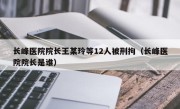 长峰医院院长王某玲等12人被刑拘（长峰医院院长是谁）