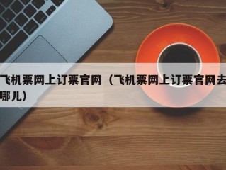 飞机票网上订票官网（飞机票网上订票官网去哪儿）