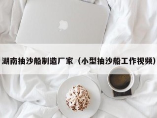 湖南抽沙船制造厂家（小型抽沙船工作视频）