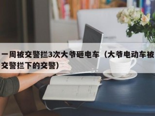 一周被交警拦3次大爷砸电车（大爷电动车被交警拦下的交警）