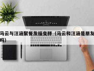 马云与汪涵聚餐发福变胖（马云和汪涵是朋友吗）