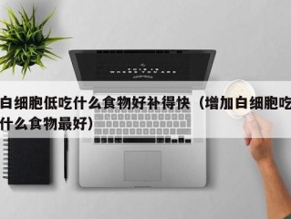 白细胞低吃什么食物好补得快（增加白细胞吃什么食物最好）