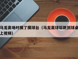 马龙离场时摸了摸球台（马龙赢球后跳到球桌上视频）