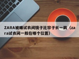 ZARA被曝试衣间镜子比帘子长一截（zara试衣间一般在哪个位置）
