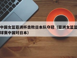 中国女篮亚洲杯击败日本队夺冠（亚洲女篮篮球赛中国对日本）