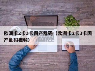 欧洲卡2卡3卡国产乱码（欧洲卡2卡3卡国产乱码视频）