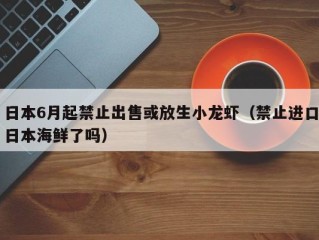日本6月起禁止出售或放生小龙虾（禁止进口日本海鲜了吗）