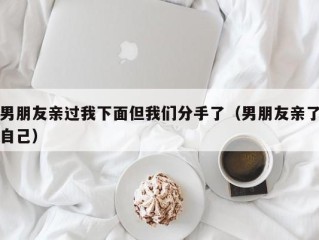 男朋友亲过我下面但我们分手了（男朋友亲了自己）