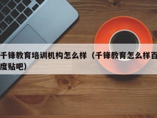 千锋教育培训机构怎么样（千锋教育怎么样百度贴吧）
