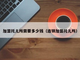 加盟托儿所需要多少钱（连锁加盟托儿所）
