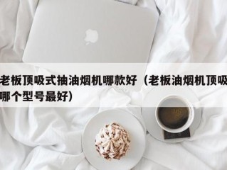 老板顶吸式抽油烟机哪款好（老板油烟机顶吸哪个型号最好）