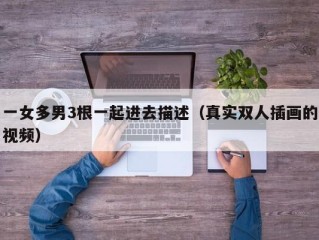 一女多男3根一起进去描述（真实双人插画的视频）
