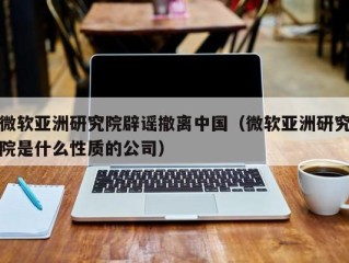 微软亚洲研究院辟谣撤离中国（微软亚洲研究院是什么性质的公司）