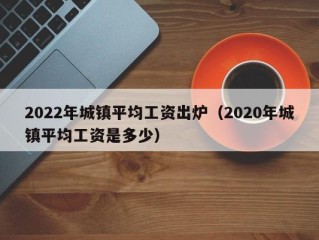 2022年城镇平均工资出炉（2020年城镇平均工资是多少）