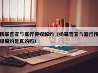 杨幂官宣与嘉行传媒解约（杨幂官宣与嘉行传媒解约是真的吗）