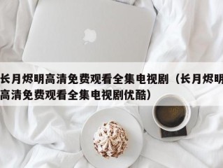 长月烬明高清免费观看全集电视剧（长月烬明高清免费观看全集电视剧优酷）