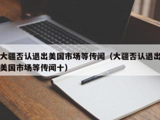 大疆否认退出美国市场等传闻（大疆否认退出美国市场等传闻十）