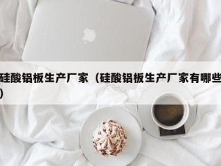 硅酸铝板生产厂家（硅酸铝板生产厂家有哪些）