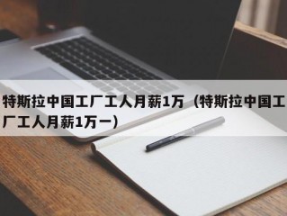 特斯拉中国工厂工人月薪1万（特斯拉中国工厂工人月薪1万一）