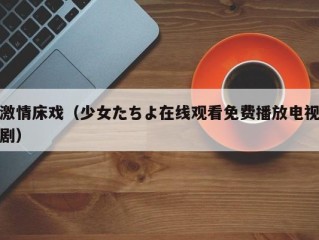 激情床戏（少女たちよ在线观看免费播放电视剧）