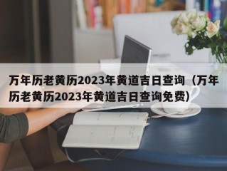 万年历老黄历2023年黄道吉日查询（万年历老黄历2023年黄道吉日查询免费）