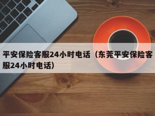 平安保险客服24小时电话（东莞平安保险客服24小时电话）