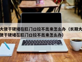 大便干硬堵在肛门口拉不出来怎么办（长期大便干硬堵在肛门口拉不出来怎么办）