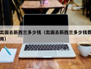 出国去新西兰多少钱（出国去新西兰多少钱费用）