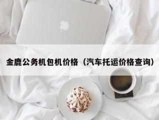 金鹿公务机包机价格（汽车托运价格查询）