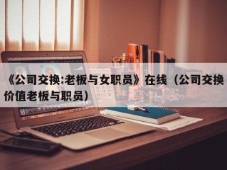 《公司交换:老板与女职员》在线（公司交换价值老板与职员）