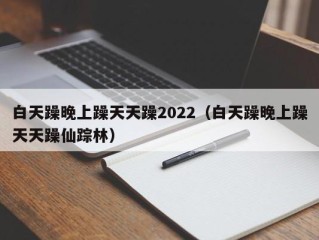 白天躁晚上躁天天躁2022（白天躁晚上躁天天躁仙踪林）