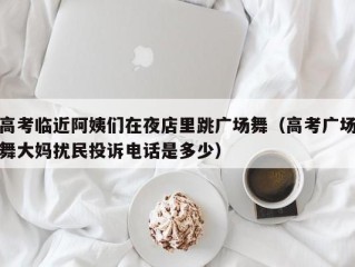 高考临近阿姨们在夜店里跳广场舞（高考广场舞大妈扰民投诉电话是多少）