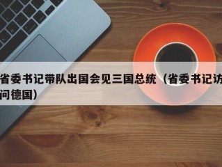 省委书记带队出国会见三国总统（省委书记访问德国）