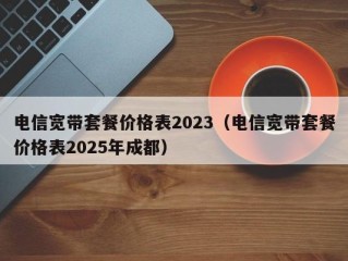电信宽带套餐价格表2023（电信宽带套餐价格表2025年成都）