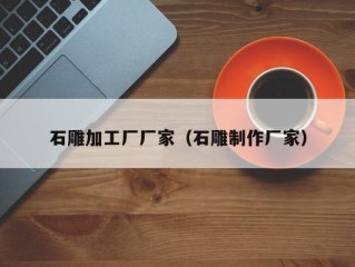 石雕加工厂厂家（石雕制作厂家）