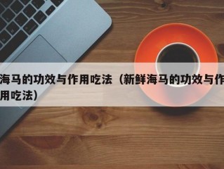 海马的功效与作用吃法（新鲜海马的功效与作用吃法）