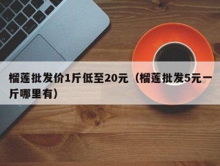榴莲批发价1斤低至20元（榴莲批发5元一斤哪里有）