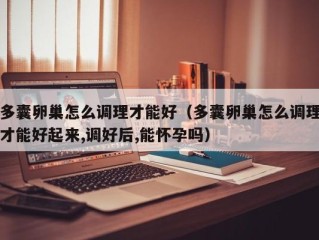 多囊卵巢怎么调理才能好（多囊卵巢怎么调理才能好起来,调好后,能怀孕吗）