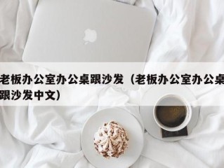 老板办公室办公桌跟沙发（老板办公室办公桌跟沙发中文）