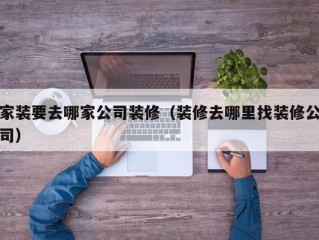 家装要去哪家公司装修（装修去哪里找装修公司）