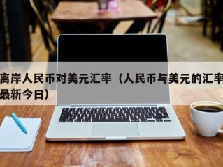 离岸人民币对美元汇率（人民币与美元的汇率最新今日）