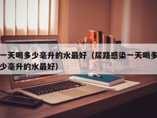 一天喝多少毫升的水最好（尿路感染一天喝多少毫升的水最好）