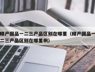 精产国品一二三产品区别在哪里（精产国品一二三产品区别在哪里啊）