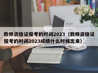 教师资格证报考的时间2023（教师资格证报考的时间2023成绩什么时候出来）